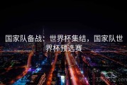 国家队备战：世界杯集结，国家队世界杯预选赛