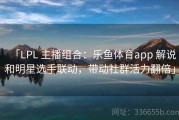「LPL 主播组合：乐鱼体育app 解说和明星选手联动，带动社群活力翻倍」