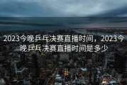2023今晚乒乓决赛直播时间，2023今晚乒乓决赛直播时间是多少
