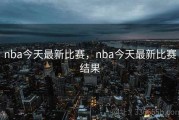 nba今天最新比赛，nba今天最新比赛结果