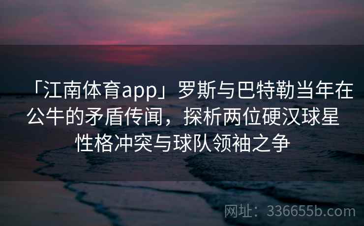 「江南体育app」罗斯与巴特勒当年在公牛的矛盾传闻，探析两位硬汉球星性格冲突与球队领袖之争