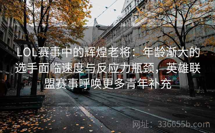 LOL赛事中的辉煌老将：年龄渐大的选手面临速度与反应力瓶颈，英雄联盟赛事呼唤更多青年补充