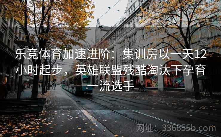 乐竞体育加速进阶：集训房以一天12小时起步，英雄联盟残酷淘汰下孕育一流选手