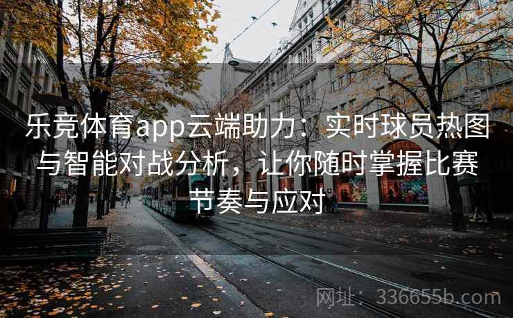 乐竞体育app云端助力：实时球员热图与智能对战分析，让你随时掌握比赛节奏与应对