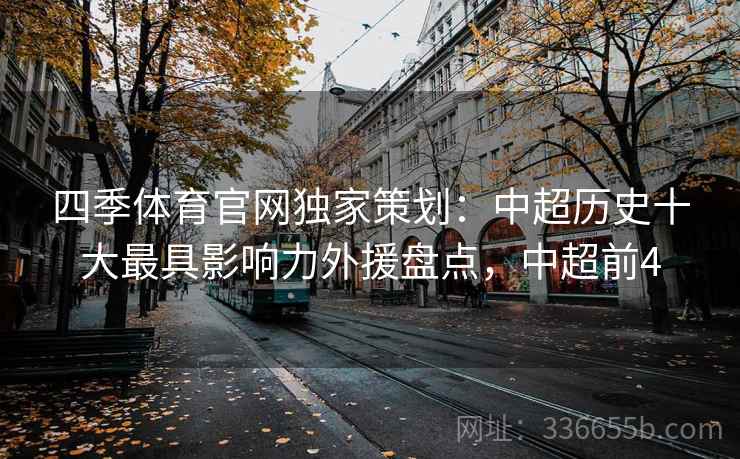 四季体育官网独家策划:中超历史十大最具影响力外援盘点,中超前4 四季体育官网独家策划:中超历史十大最具影响力外援盘点,中超前4
