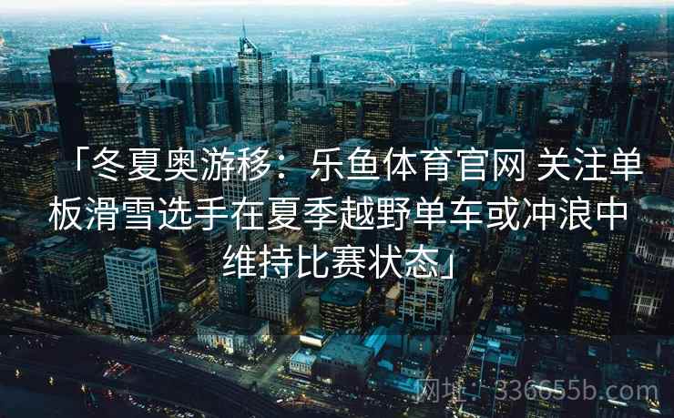「冬夏奥游移:乐鱼体育官网 关注单板滑雪选手在夏季越野单车或冲浪中维持比赛状态」 「冬夏奥游移:乐鱼体育官网 关注单板滑雪选手在夏季越野单车或冲浪中维持比赛状态」