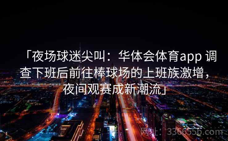 「夜场球迷尖叫：华体会体育app 调查下班后前往棒球场的上班族激增，夜间观赛成新潮流」
