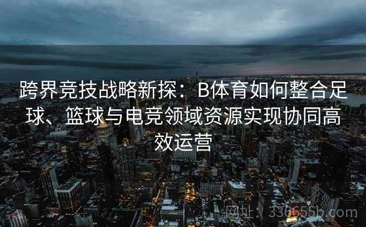 跨界竞技战略新探：B体育如何整合足球、篮球与电竞领域资源实现协同高效运营