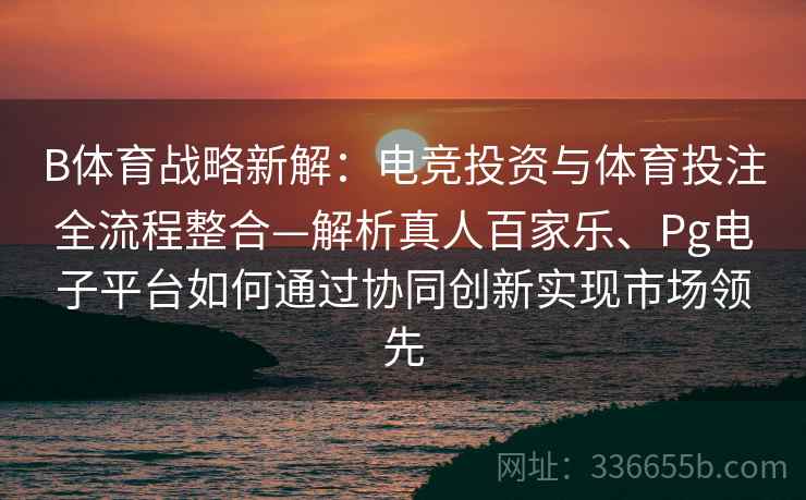 B体育战略新解：电竞投资与体育投注全流程整合—解析真人百家乐、Pg电子平台如何通过协同创新实现市场领先