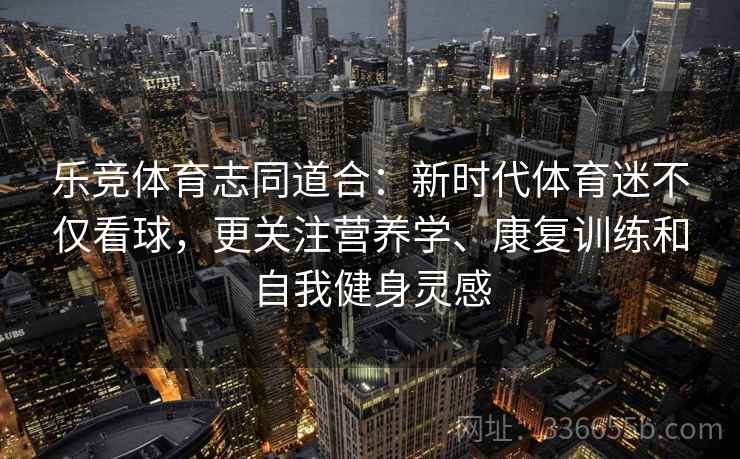 乐竞体育志同道合：新时代体育迷不仅看球，更关注营养学、康复训练和自我健身灵感