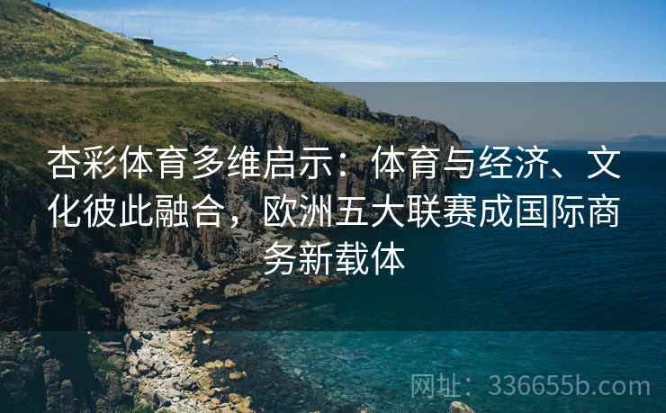 杏彩体育多维启示：体育与经济、文化彼此融合，欧洲五大联赛成国际商务新载体