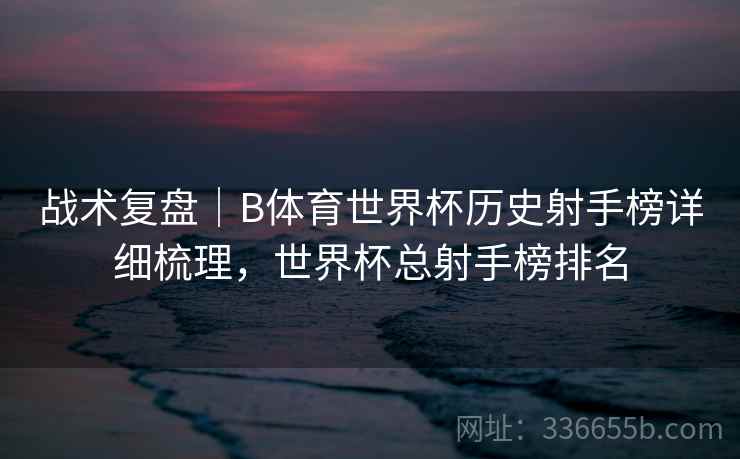 战术复盘｜B体育世界杯历史射手榜详细梳理，世界杯总射手榜排名
