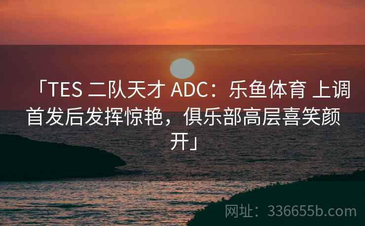 「TES 二队天才 ADC：乐鱼体育 上调首发后发挥惊艳，俱乐部高层喜笑颜开」