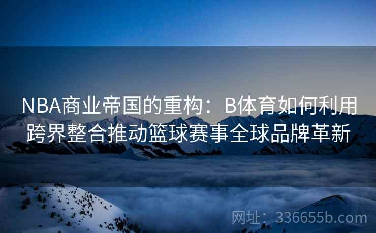 NBA商业帝国的重构：B体育如何利用跨界整合推动篮球赛事全球品牌革新