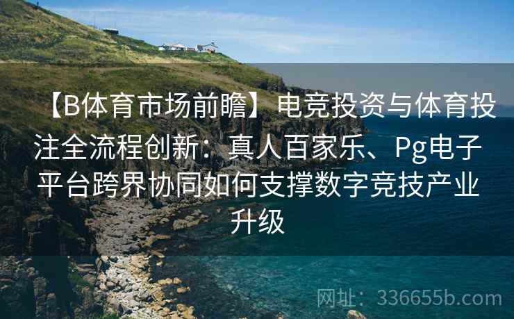 【B体育市场前瞻】电竞投资与体育投注全流程创新：真人百家乐、Pg电子平台跨界协同如何支撑数字竞技产业升级