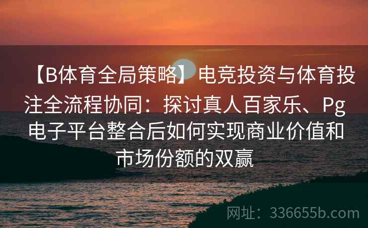 【B体育全局策略】电竞投资与体育投注全流程协同：探讨真人百家乐、Pg电子平台整合后如何实现商业价值和市场份额的双赢