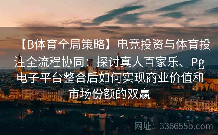 【B体育全局策略】电竞投资与体育投注全流程协同：探讨真人百家乐、Pg电子平台整合后如何实现商业价值和市场份额的双赢