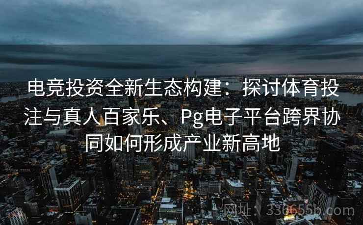 电竞投资全新生态构建：探讨体育投注与真人百家乐、Pg电子平台跨界协同如何形成产业新高地