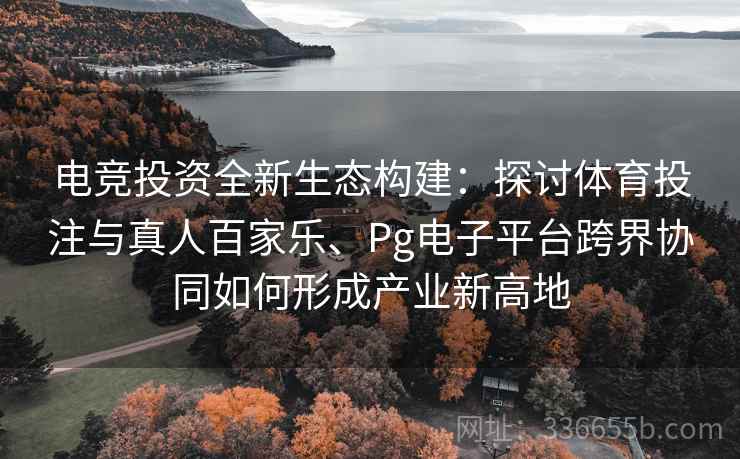 电竞投资全新生态构建：探讨体育投注与真人百家乐、Pg电子平台跨界协同如何形成产业新高地