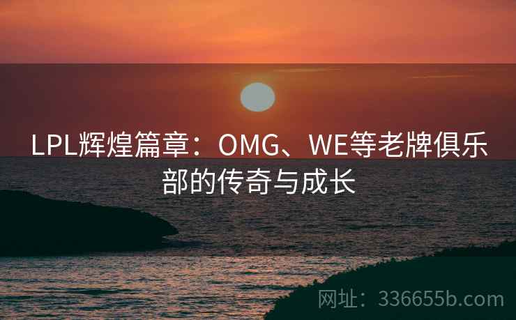 LPL辉煌篇章:OMG、WE等老牌俱乐部的传奇与成长 LPL辉煌篇章:OMG、WE等老牌俱乐部的传奇与成长