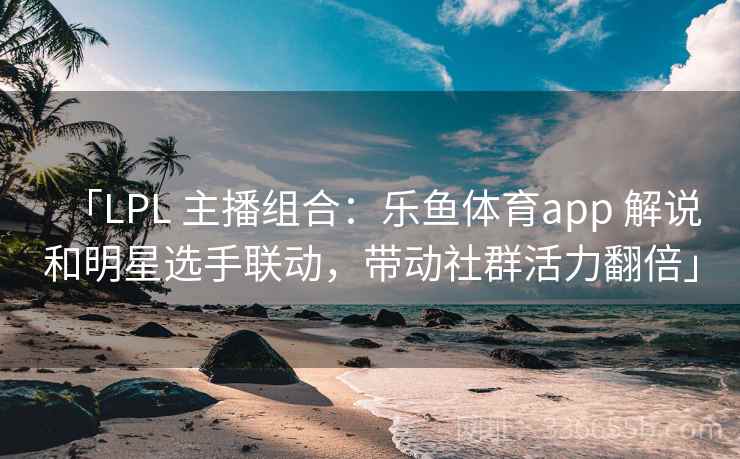 「LPL 主播组合：乐鱼体育app 解说和明星选手联动，带动社群活力翻倍」