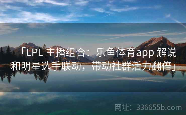 「LPL 主播组合：乐鱼体育app 解说和明星选手联动，带动社群活力翻倍」