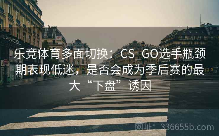 乐竞体育多面切换：CS_GO选手瓶颈期表现低迷，是否会成为季后赛的最大“下盘”诱因