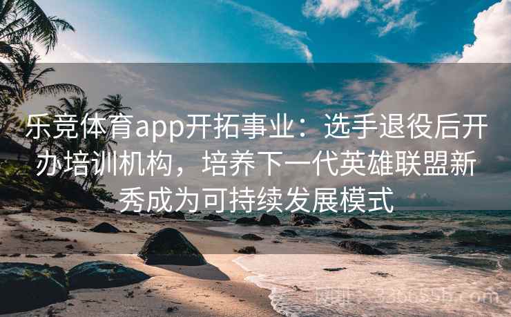 乐竞体育app开拓事业：选手退役后开办培训机构，培养下一代英雄联盟新秀成为可持续发展模式