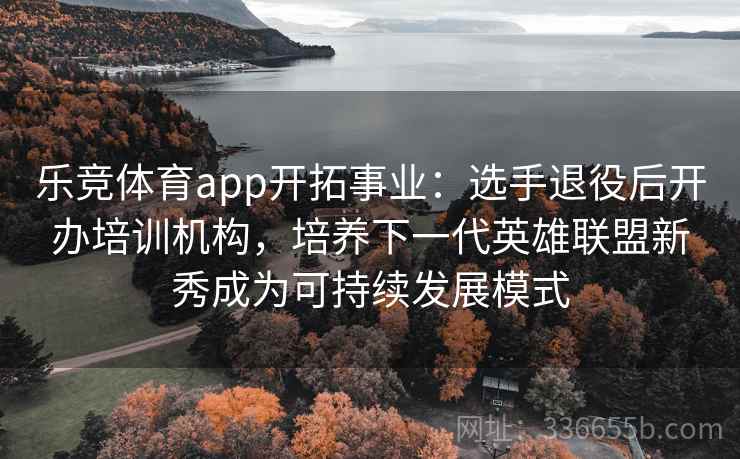 乐竞体育app开拓事业：选手退役后开办培训机构，培养下一代英雄联盟新秀成为可持续发展模式