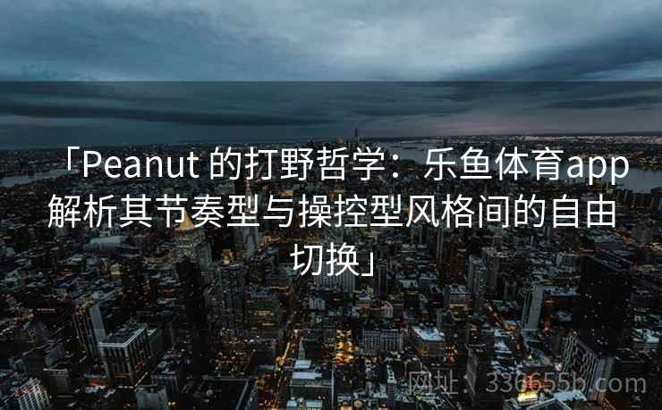 「Peanut 的打野哲学：乐鱼体育app 解析其节奏型与操控型风格间的自由切换」