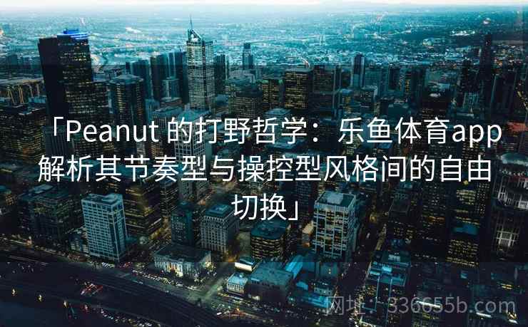 「Peanut 的打野哲学：乐鱼体育app 解析其节奏型与操控型风格间的自由切换」