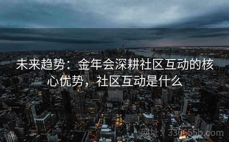 未来趋势：金年会深耕社区互动的核心优势，社区互动是什么