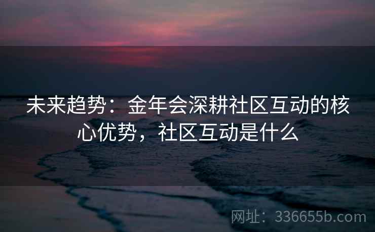 未来趋势：金年会深耕社区互动的核心优势，社区互动是什么