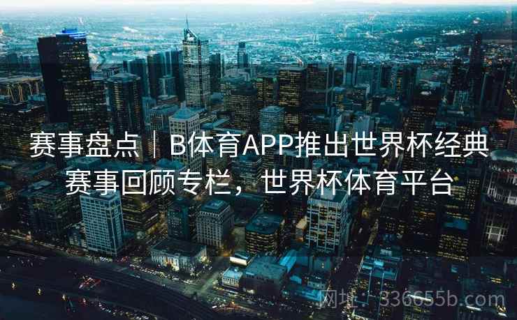 赛事盘点｜B体育APP推出世界杯经典赛事回顾专栏，世界杯体育平台