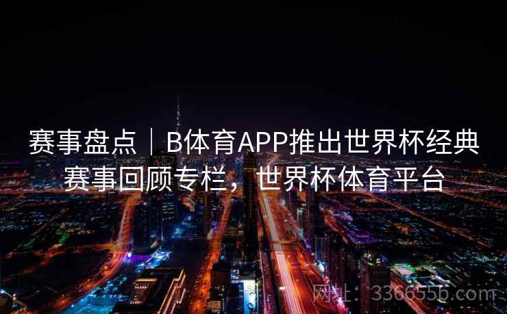 赛事盘点｜B体育APP推出世界杯经典赛事回顾专栏，世界杯体育平台