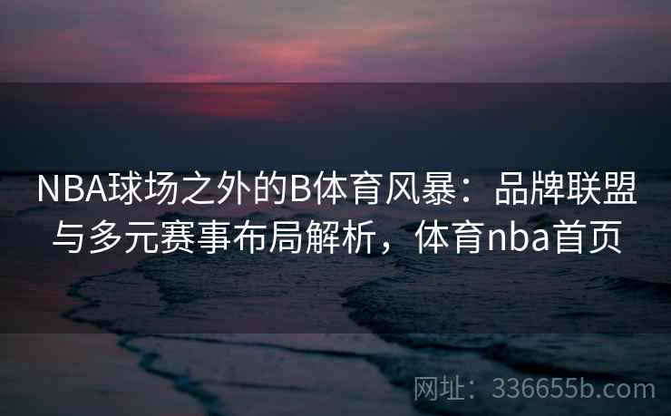 NBA球场之外的B体育风暴：品牌联盟与多元赛事布局解析，体育nba首页