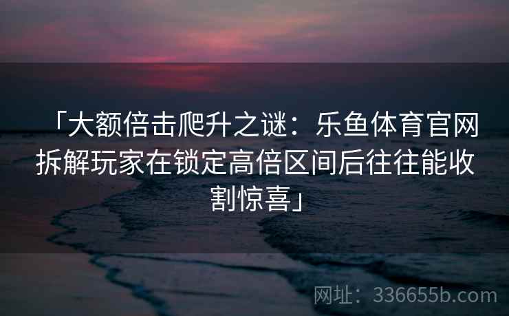 「大额倍击爬升之谜：乐鱼体育官网 拆解玩家在锁定高倍区间后往往能收割惊喜」